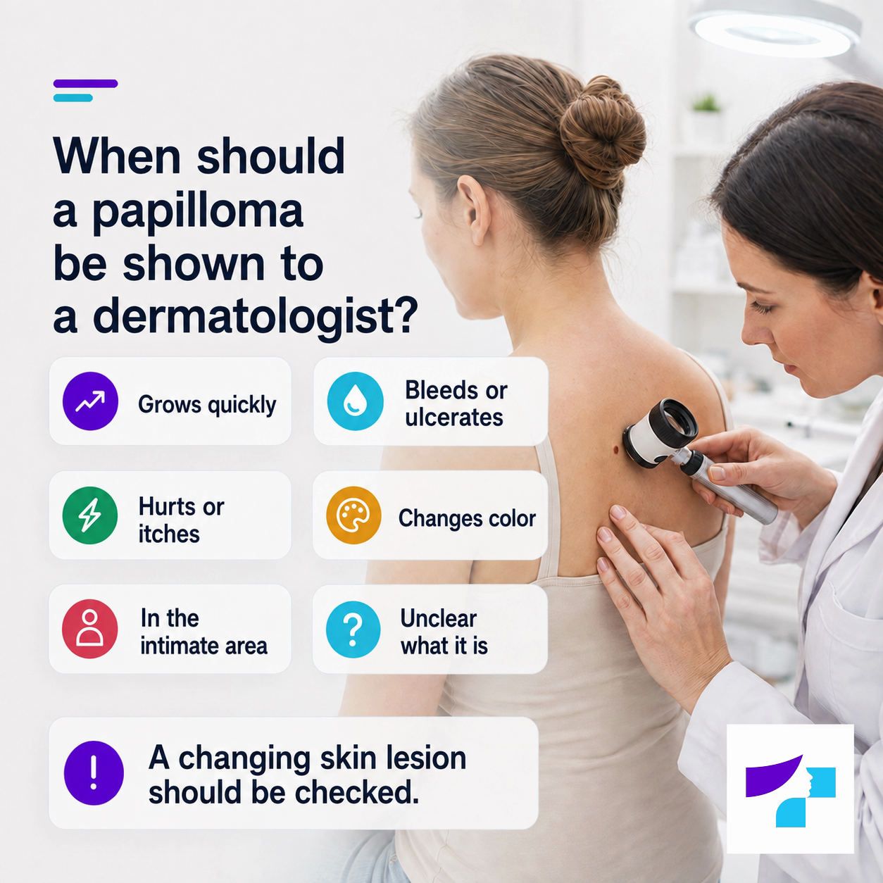 When should a papilloma be shown to a dermatologist When should a papilloma be shown to a dermatologist: if it grows quickly, bleeds, ulcerates, hurts, itches, changes color or is located in the intimate area